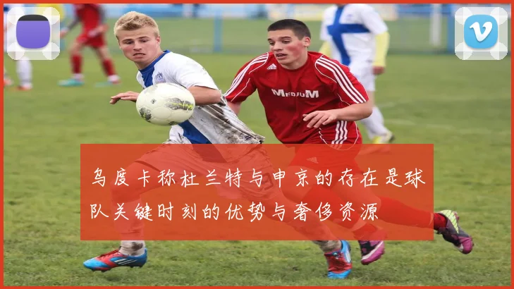 乌度卡称杜兰特与申京的存在是球队关键时刻的优势与奢侈资源