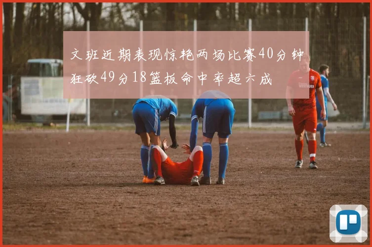 文班近期表现惊艳两场比赛40分钟狂砍49分18篮板命中率超六成