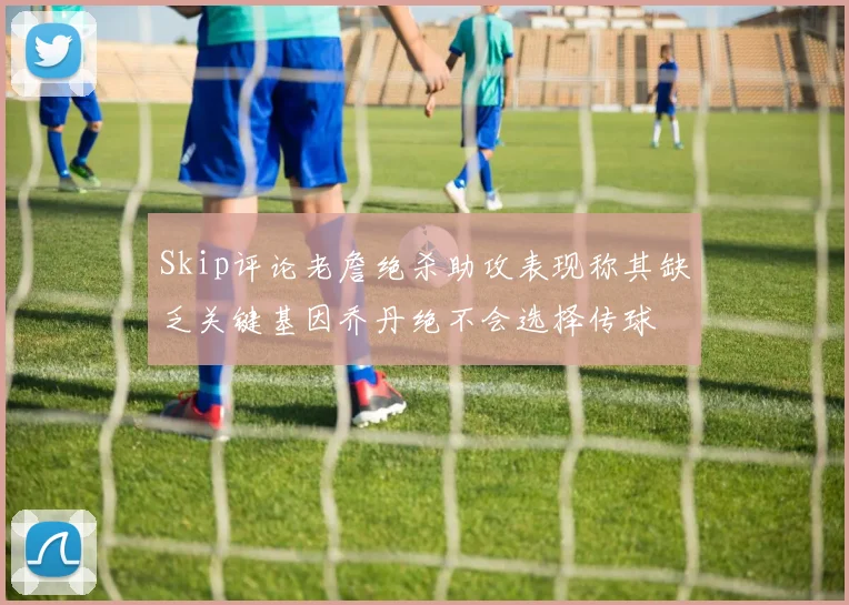Skip评论老詹绝杀助攻表现称其缺乏关键基因乔丹绝不会选择传球