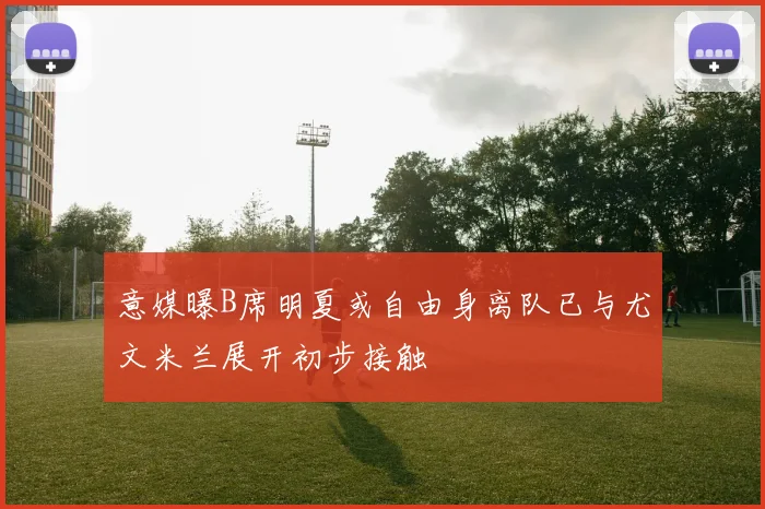 意媒曝B席明夏或自由身离队已与尤文米兰展开初步接触