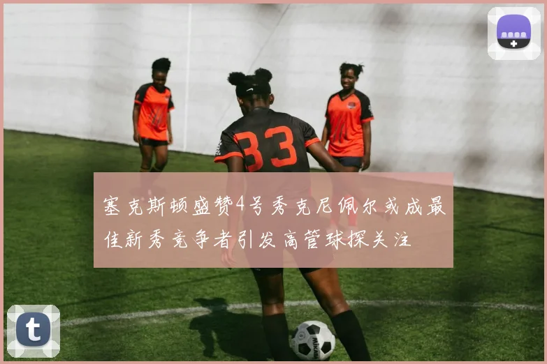 塞克斯顿盛赞4号秀克尼佩尔或成最佳新秀竞争者引发高管球探关注