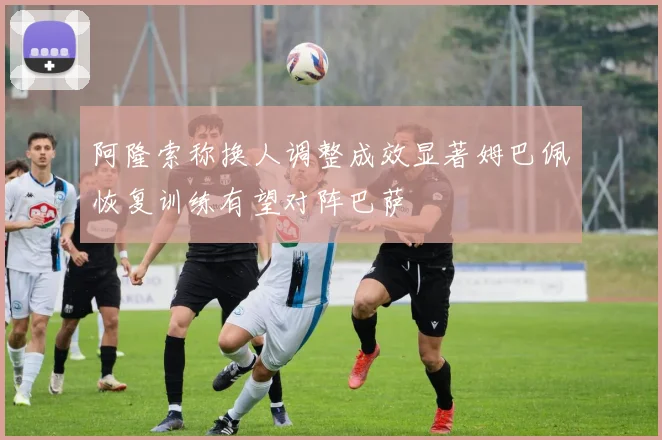 阿隆索称换人调整成效显著姆巴佩恢复训练有望对阵巴萨