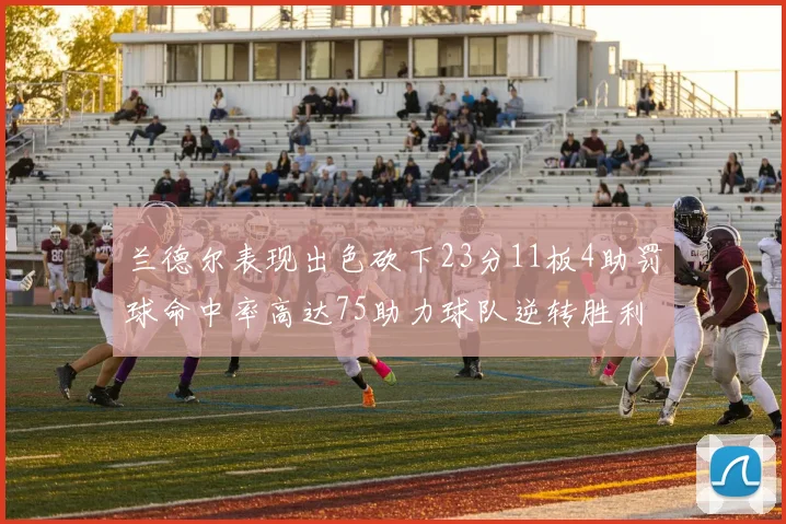 兰德尔表现出色砍下23分11板4助罚球命中率高达75助力球队逆转胜利