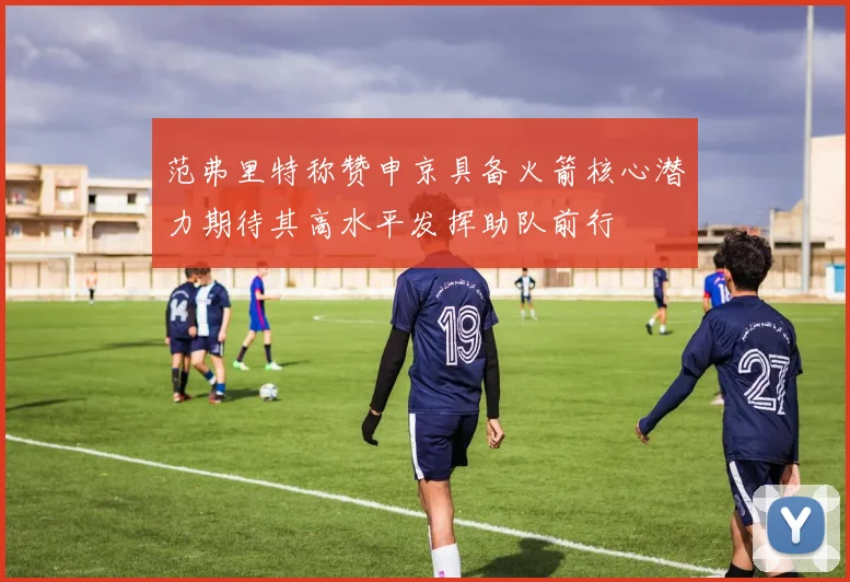范弗里特称赞申京具备火箭核心潜力期待其高水平发挥助队前行
