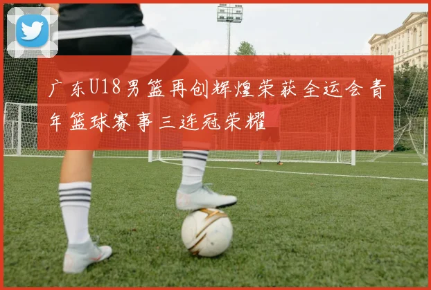 广东U18男篮再创辉煌荣获全运会青年篮球赛事三连冠荣耀