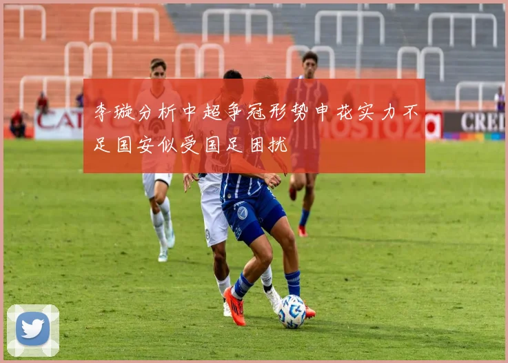 李璇分析中超争冠形势申花实力不足国安似受国足困扰
