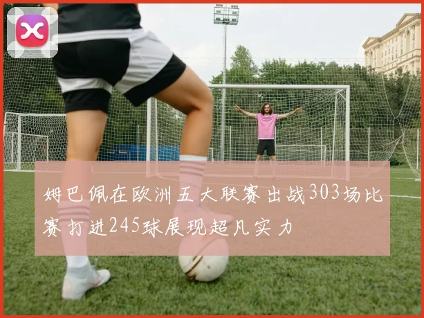 姆巴佩在欧洲五大联赛出战303场比赛打进245球展现超凡实力