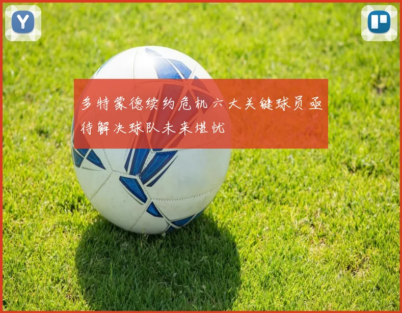多特蒙德续约危机六大关键球员亟待解决球队未来堪忧