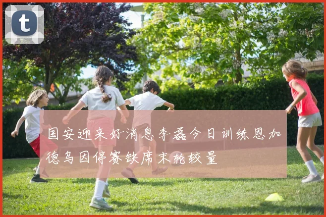 国安迎来好消息李磊今日训练恩加德乌因停赛缺席末轮较量