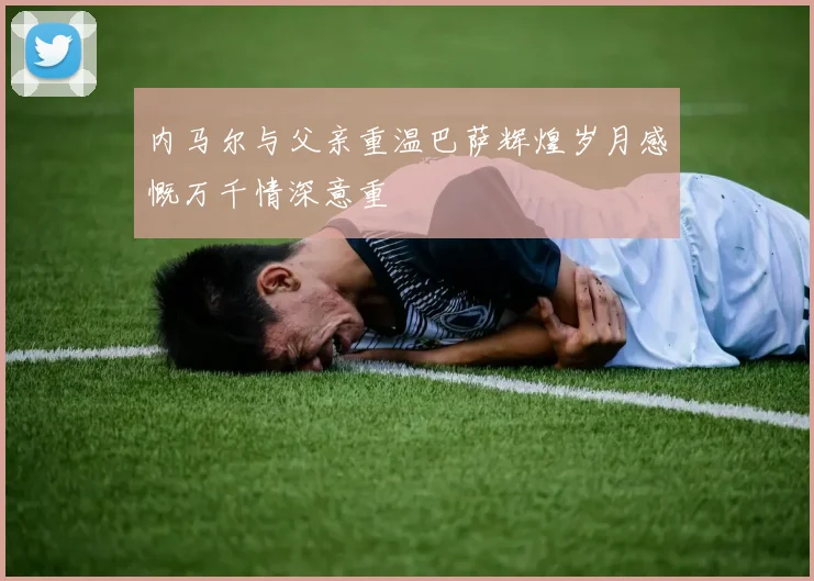 内马尔与父亲重温巴萨辉煌岁月感慨万千情深意重