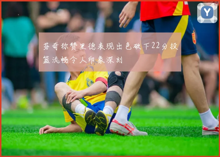 芬奇称赞里德表现出色砍下22分投篮流畅令人印象深刻