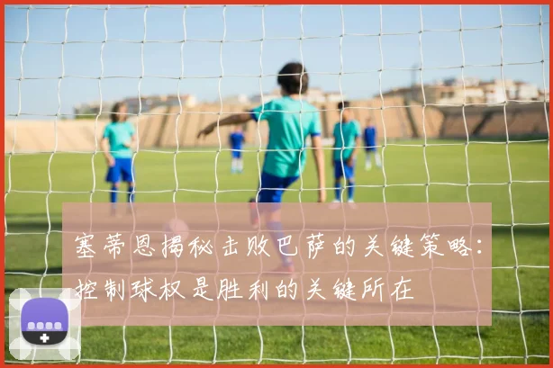 塞蒂恩揭秘击败巴萨的关键策略：控制球权是胜利的关键所在