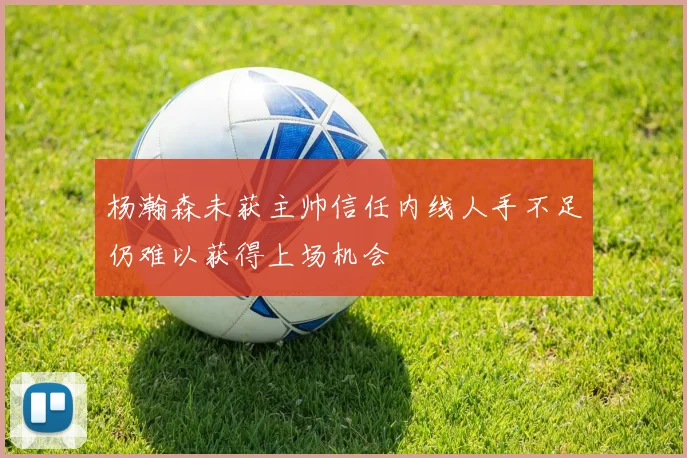 杨瀚森未获主帅信任内线人手不足仍难以获得上场机会