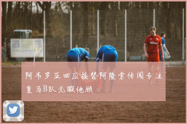 阿韦罗亚回应接替阿隆索传闻专注皇马B队无暇他顾