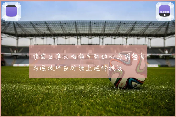 穆雷分享大幅领先时的心态调整与沟通技巧应对场上逆转挑战