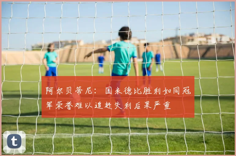 阿尔贝蒂尼:国米德比胜利如同冠军荣誉难以追赶失利后果严重
